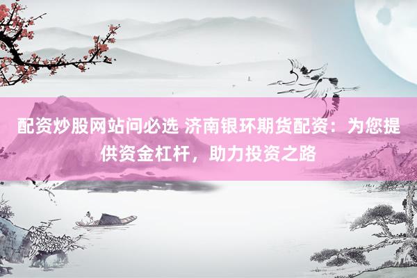配资炒股网站问必选 济南银环期货配资：为您提供资金杠杆，助力投资之路
