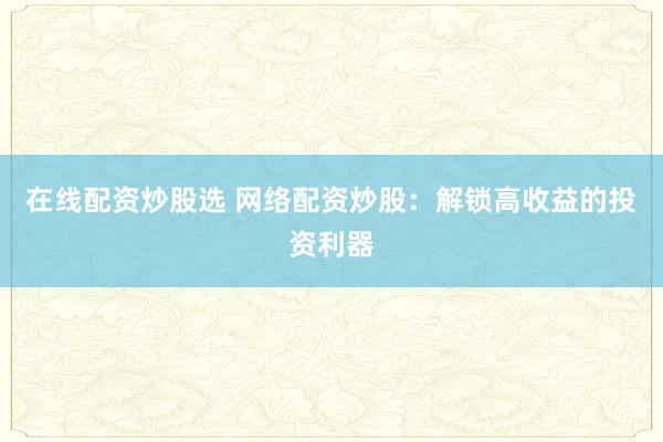 在线配资炒股选 网络配资炒股：解锁高收益的投资利器