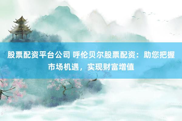 股票配资平台公司 呼伦贝尔股票配资：助您把握市场机遇，实现财富增值