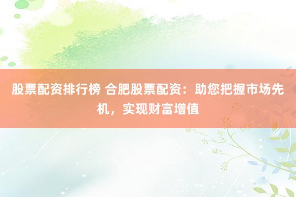 股票配资排行榜 合肥股票配资：助您把握市场先机，实现财富增值