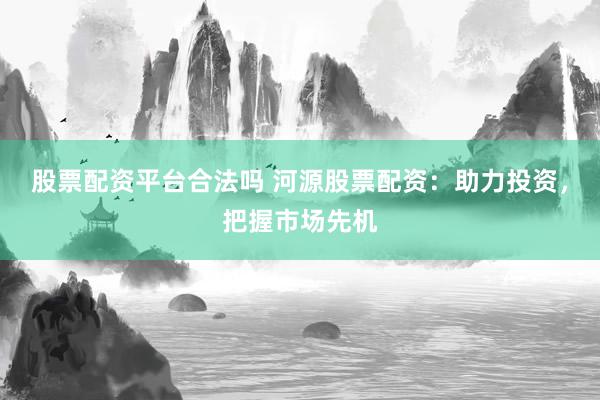 股票配资平台合法吗 河源股票配资：助力投资，把握市场先机