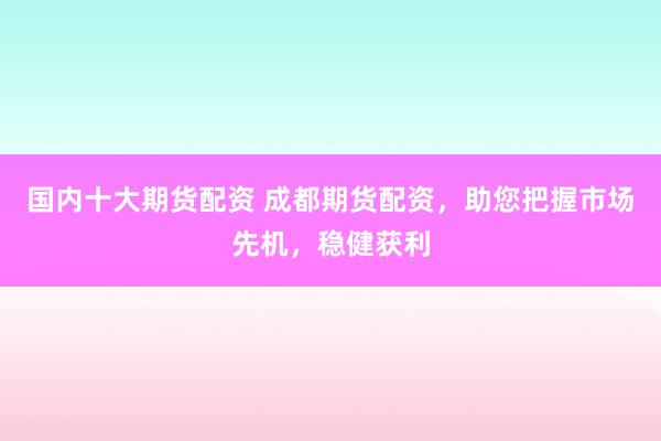 国内十大期货配资 成都期货配资，助您把握市场先机，稳健获利