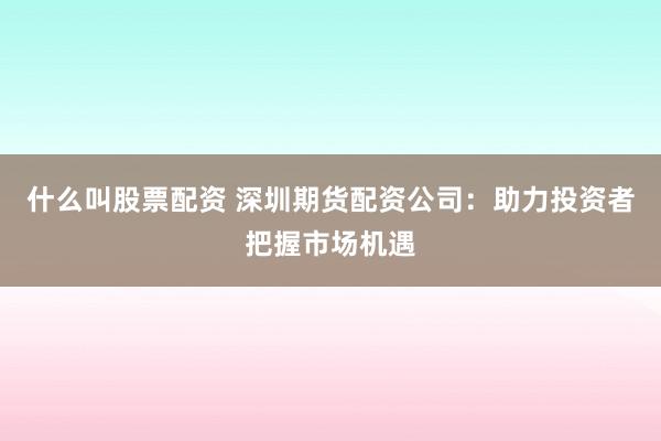 什么叫股票配资 深圳期货配资公司：助力投资者把握市场机遇