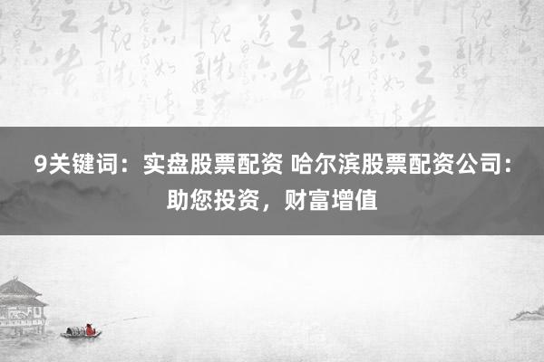 9关键词：实盘股票配资 哈尔滨股票配资公司：助您投资，财富增值