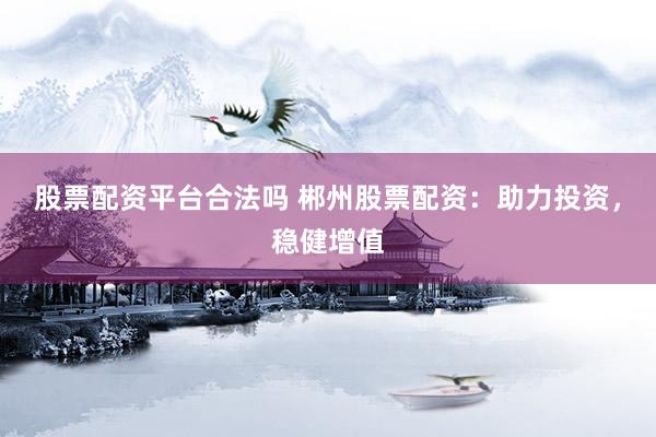 股票配资平台合法吗 郴州股票配资：助力投资，稳健增值