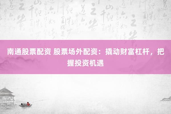 南通股票配资 股票场外配资：撬动财富杠杆，把握投资机遇