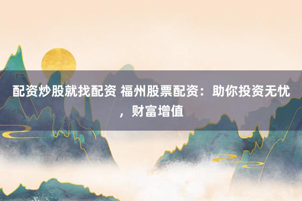 配资炒股就找配资 福州股票配资：助你投资无忧，财富增值