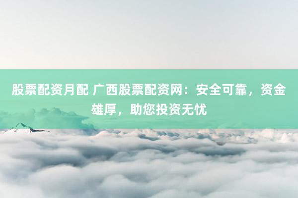 股票配资月配 广西股票配资网：安全可靠，资金雄厚，助您投资无忧