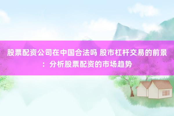 股票配资公司在中国合法吗 股市杠杆交易的前景：分析股票配资的市场趋势