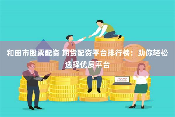 和田市股票配资 期货配资平台排行榜：助你轻松选择优质平台