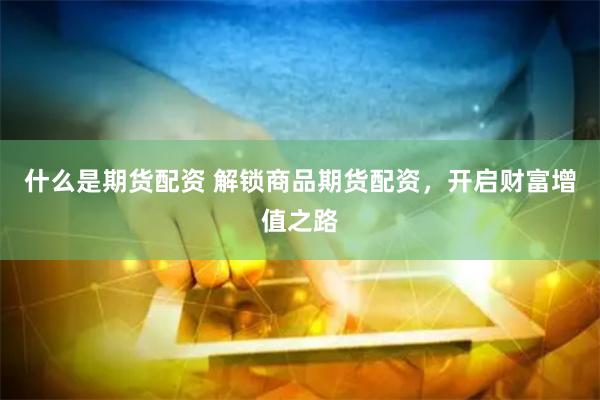 什么是期货配资 解锁商品期货配资，开启财富增值之路