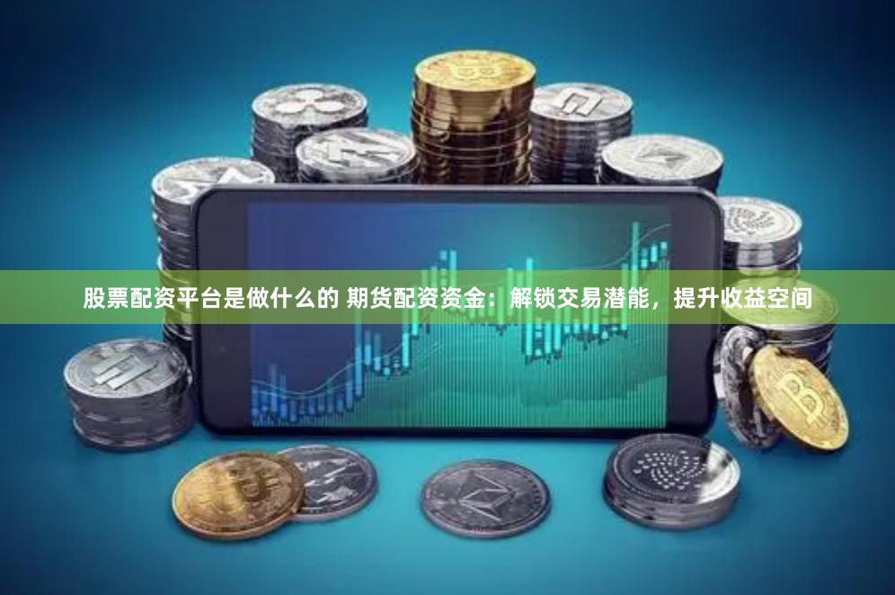 股票配资平台是做什么的 期货配资资金：解锁交易潜能，提升收益空间