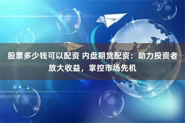 股票多少钱可以配资 内盘期货配资：助力投资者放大收益，掌控市场先机