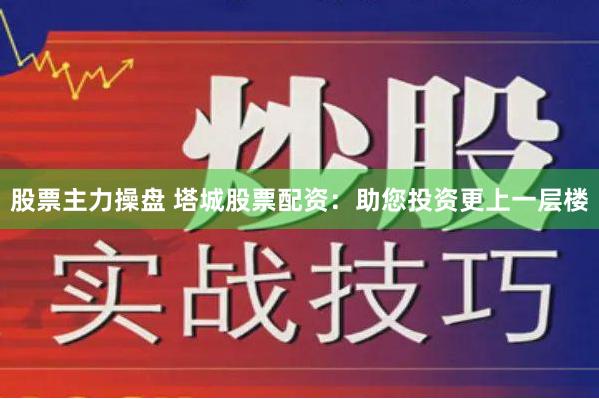 股票主力操盘 塔城股票配资：助您投资更上一层楼