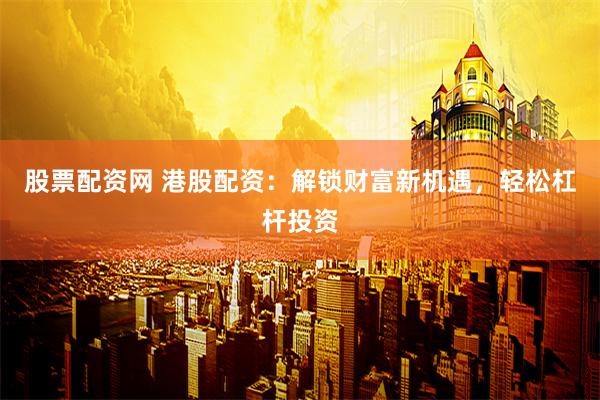 股票配资网 港股配资：解锁财富新机遇，轻松杠杆投资