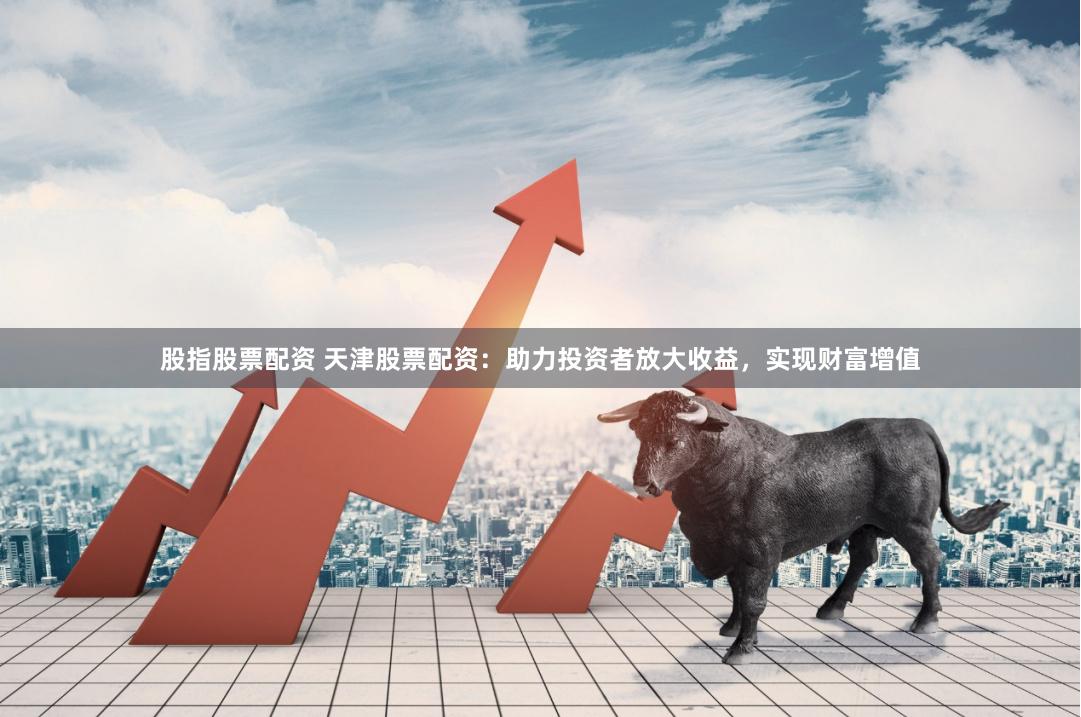 股指股票配资 天津股票配资：助力投资者放大收益，实现财富增值