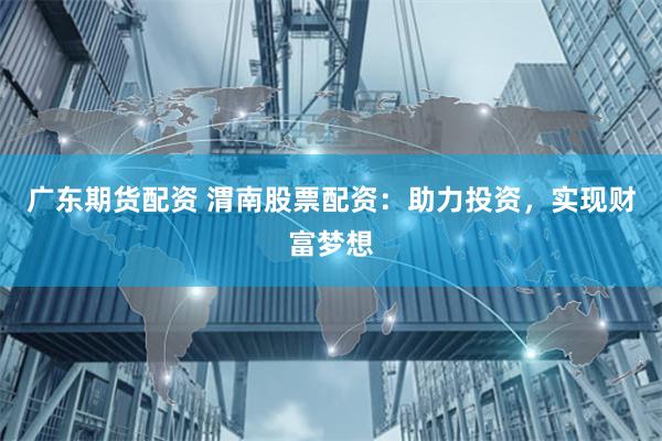 广东期货配资 渭南股票配资：助力投资，实现财富梦想