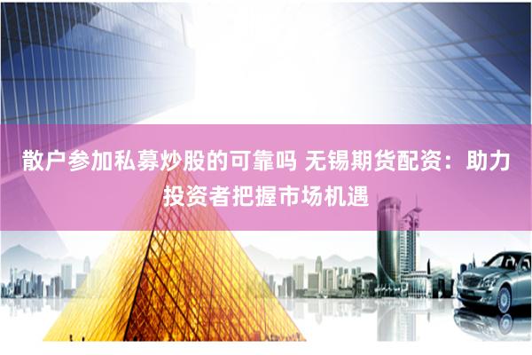 散户参加私募炒股的可靠吗 无锡期货配资：助力投资者把握市场机遇