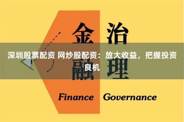 深圳股票配资 网炒股配资：放大收益，把握投资良机