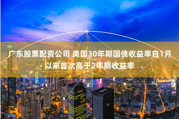广东股票配资公司 美国30年期国债收益率自1月以来首次高于2年期收益率