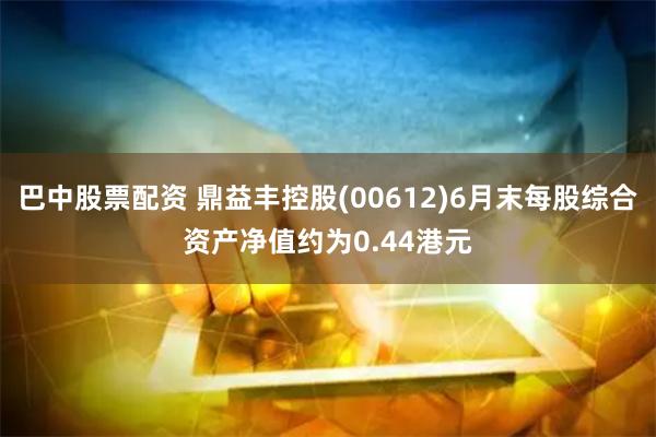 巴中股票配资 鼎益丰控股(00612)6月末每股综合资产净值约为0.44港元