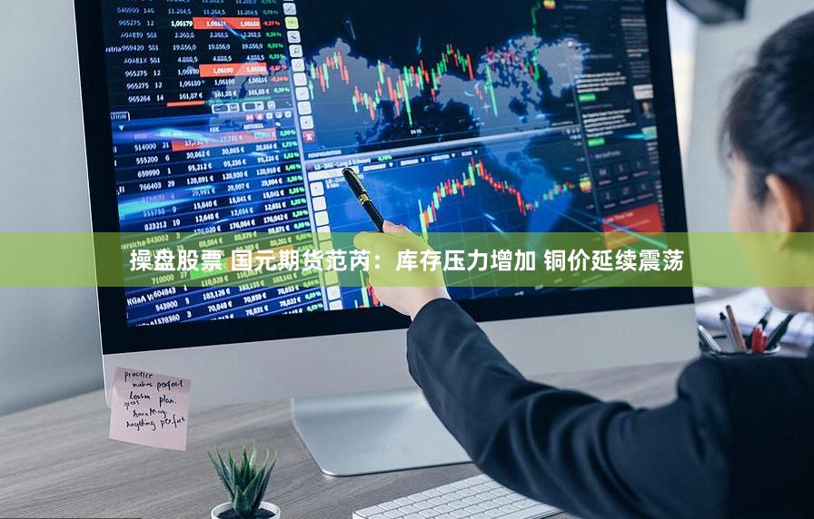 操盘股票 国元期货范芮：库存压力增加 铜价延续震荡