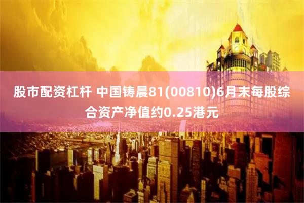 股市配资杠杆 中国铸晨81(00810)6月末每股综合资产净值约0.25港元