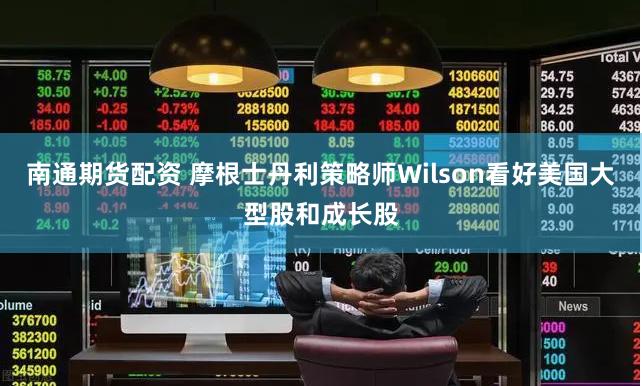 南通期货配资 摩根士丹利策略师Wilson看好美国大型股和成长股