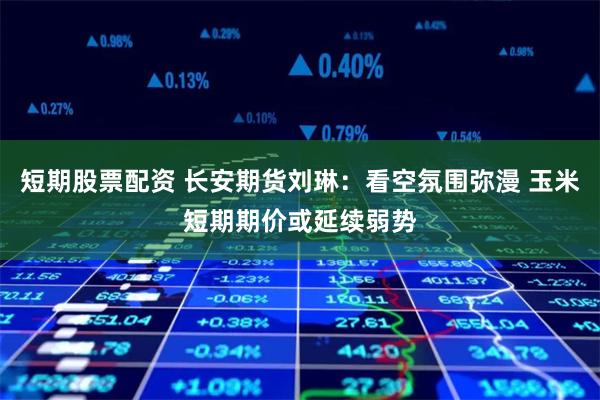 短期股票配资 长安期货刘琳：看空氛围弥漫 玉米短期期价或延续弱势