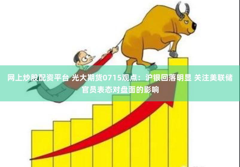 网上炒股配资平台 光大期货0715观点：沪银回落明显 关注美联储官员表态对盘面的影响