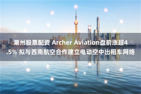 潮州股票配资 Archer Aviation盘前涨超4.5% 拟与西南航空合作建立电动空中出租车网络