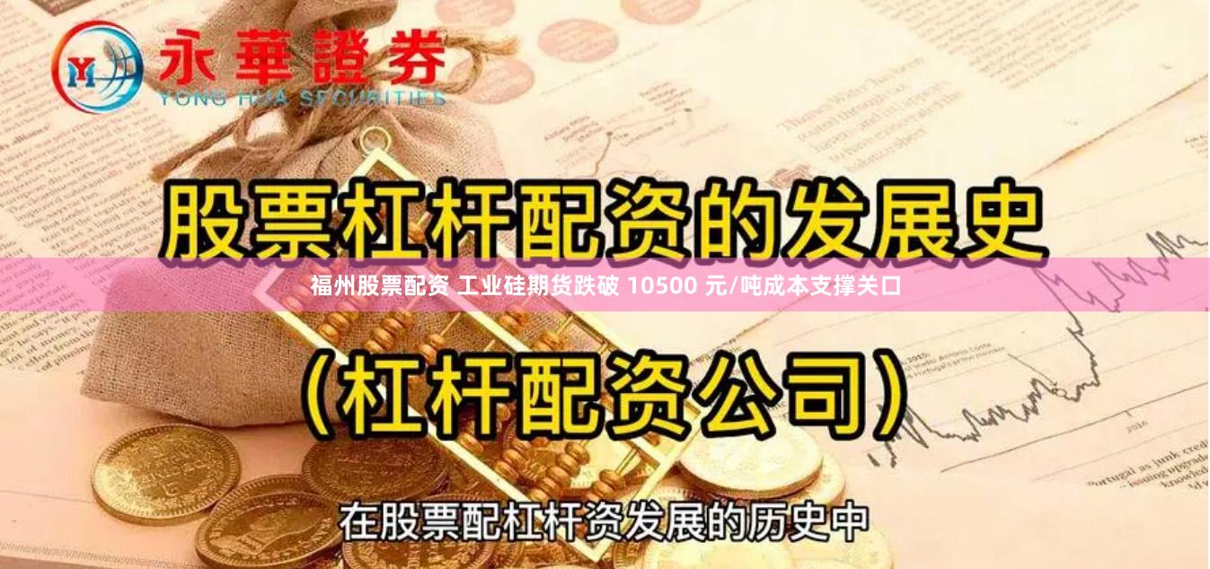 福州股票配资 工业硅期货跌破 10500 元/吨成本支撑关口