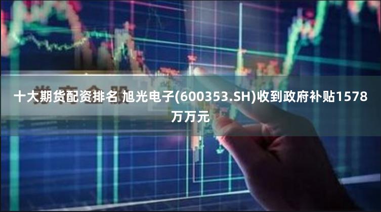 十大期货配资排名 旭光电子(600353.SH)收到政府补贴1578万万元