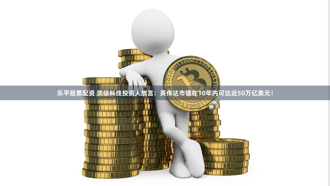 乐平股票配资 顶级科技投资人放言：英伟达市值在10年内可达近50万亿美元！