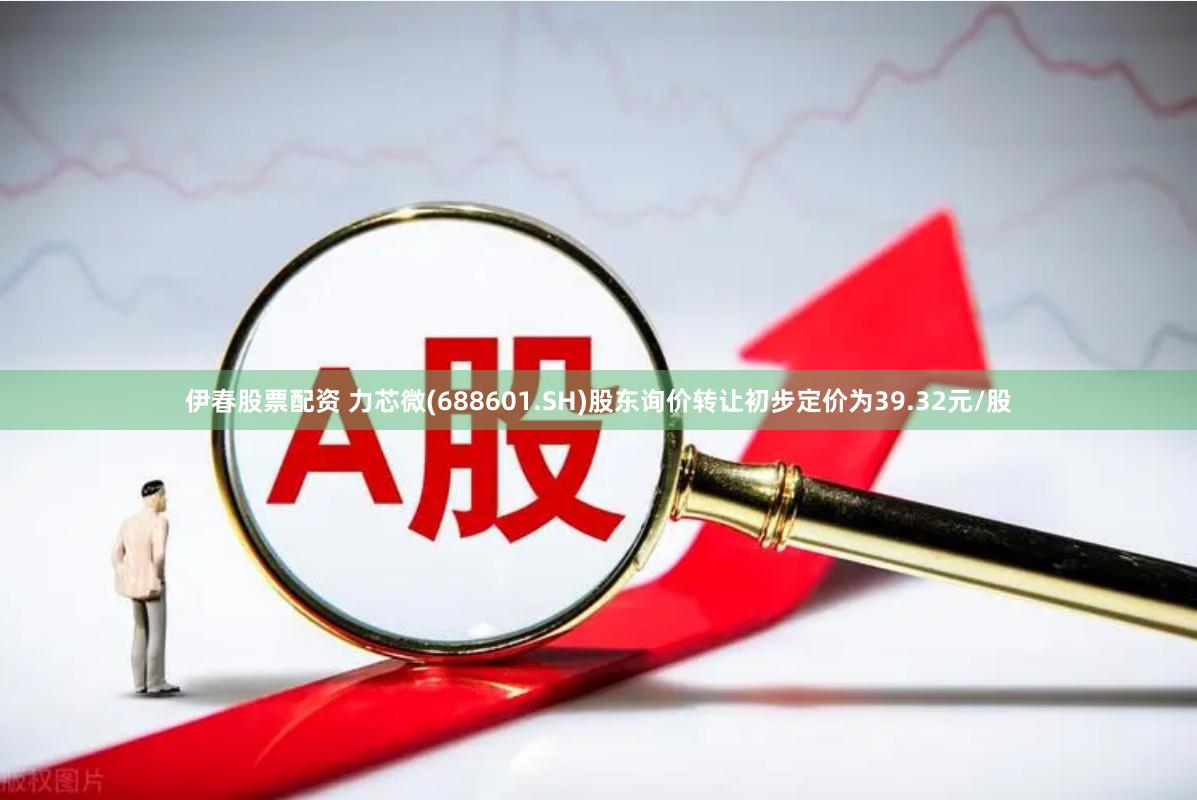 伊春股票配资 力芯微(688601.SH)股东询价转让初步定价为39.32元/股