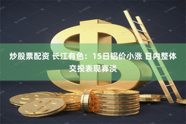炒股票配资 长江有色：15日铝价小涨 日内整体交投表现寡淡