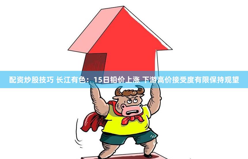配资炒股技巧 长江有色：15日铅价上涨 下游高价接受度有限保持观望