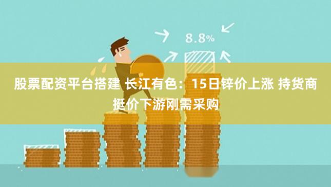 股票配资平台搭建 长江有色：15日锌价上涨 持货商挺价下游刚需采购