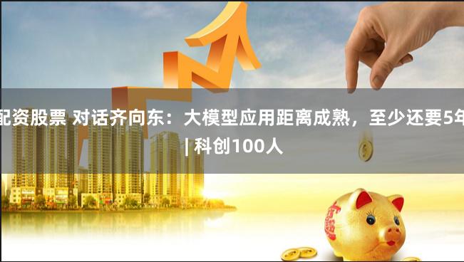 配资股票 对话齐向东：大模型应用距离成熟，至少还要5年 | 科创100人