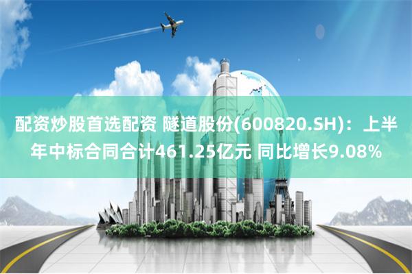 配资炒股首选配资 隧道股份(600820.SH)：上半年中标合同合计461.25亿元 同比增长9.08%