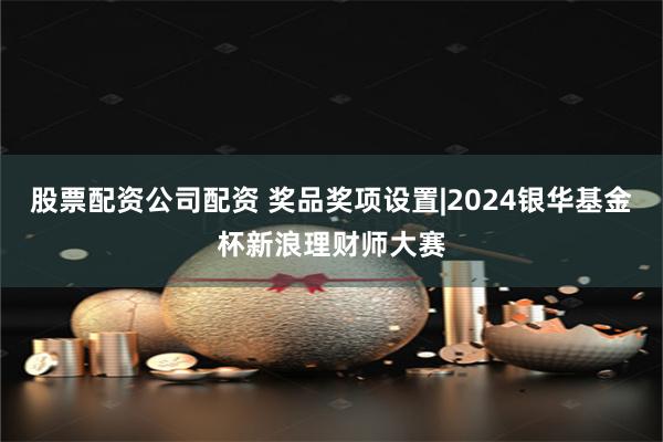 股票配资公司配资 奖品奖项设置|2024银华基金杯新浪理财师大赛