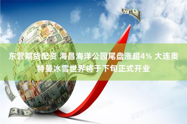 东营期货配资 海昌海洋公园尾盘涨超4% 大连奥特曼冰雪世界将于下旬正式开业