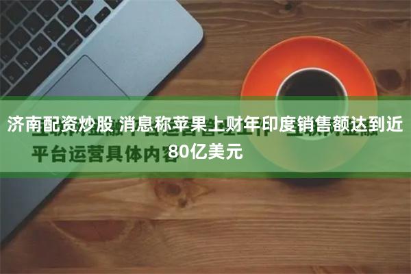 济南配资炒股 消息称苹果上财年印度销售额达到近80亿美元