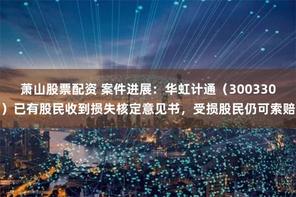 萧山股票配资 案件进展：华虹计通（300330）已有股民收到损失核定意见书，受损股民仍可索赔