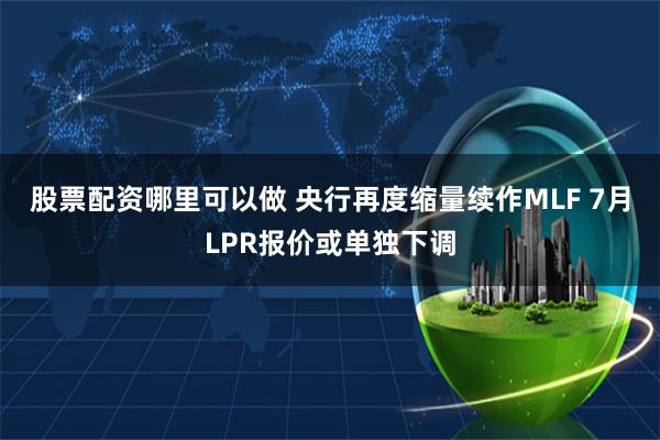 股票配资哪里可以做 央行再度缩量续作MLF 7月LPR报价或单独下调