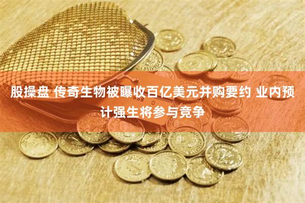 股操盘 传奇生物被曝收百亿美元并购要约 业内预计强生将参与竞争