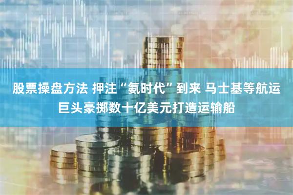股票操盘方法 押注“氨时代”到来 马士基等航运巨头豪掷数十亿美元打造运输船