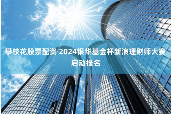 攀枝花股票配资 2024银华基金杯新浪理财师大赛启动报名
