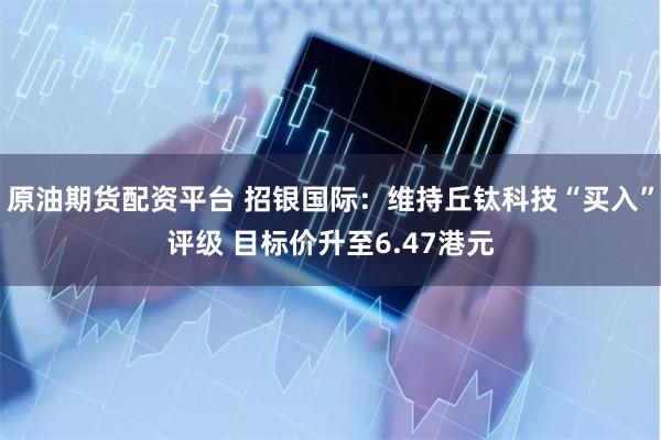原油期货配资平台 招银国际：维持丘钛科技“买入”评级 目标价升至6.47港元