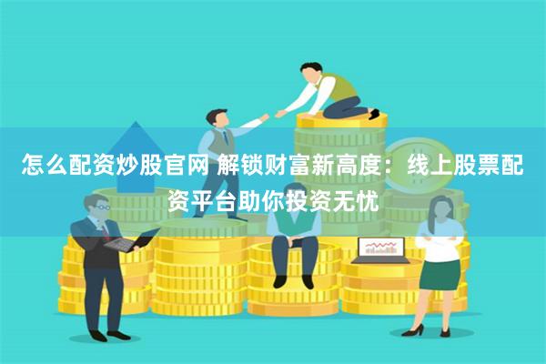 怎么配资炒股官网 解锁财富新高度：线上股票配资平台助你投资无忧